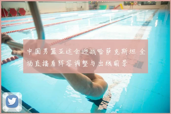 中国男篮亚运会迎战哈萨克斯坦 全场直播看阵容调整与出线前景