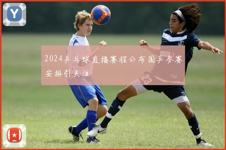 2024乒乓球直播赛程公布国乒参赛安排引关注