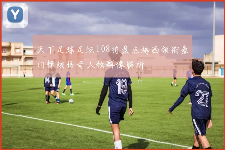 天下足球足坛108将盘点梅西领衔豪门锋线传奇人物群像解析