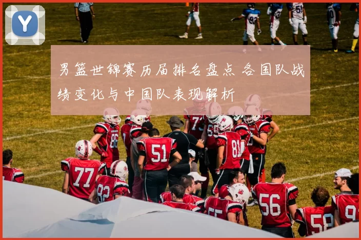 男篮世锦赛历届排名盘点 各国队战绩变化与中国队表现解析