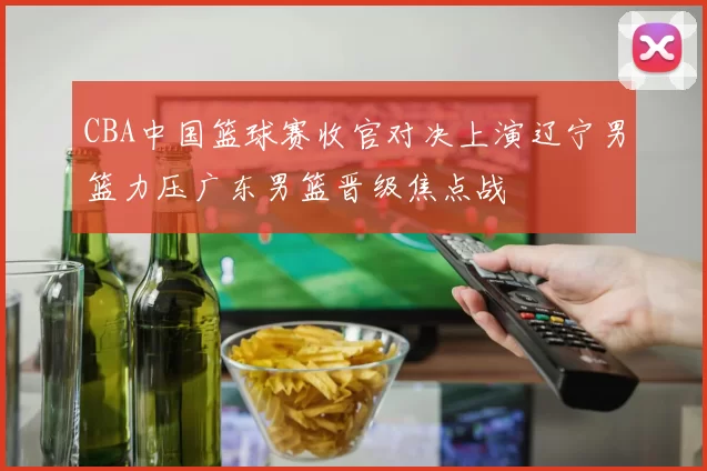 CBA中国篮球赛收官对决上演辽宁男篮力压广东男篮晋级焦点战