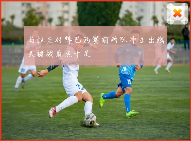 乌拉圭对阵巴西赛前两队冲击出线关键战看点十足