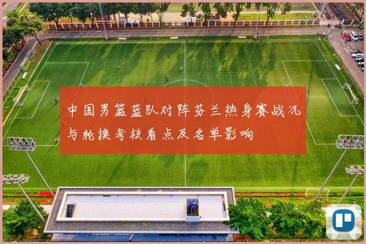 中国男篮蓝队对阵芬兰热身赛战况与轮换考核看点及名单影响