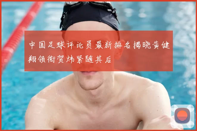 中国足球评论员最新排名揭晓黄健翔领衔贺炜紧随其后
