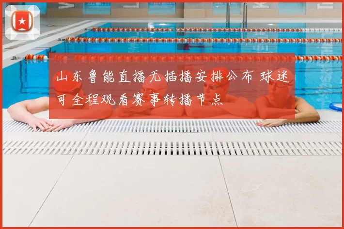 山东鲁能直播无插播安排公布 球迷可全程观看赛事转播节点