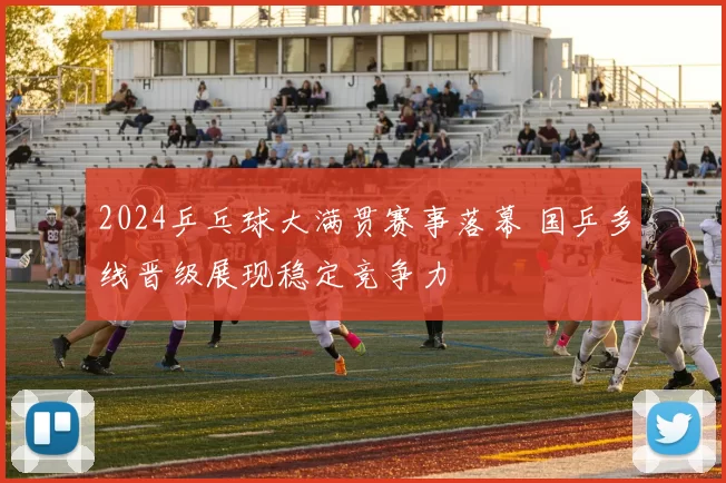 2024乒乓球大满贯赛事落幕 国乒多线晋级展现稳定竞争力