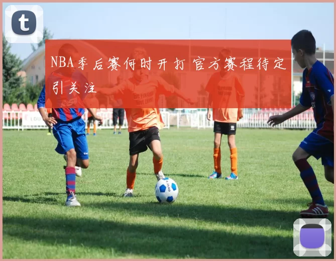 NBA季后赛何时开打 官方赛程待定引关注