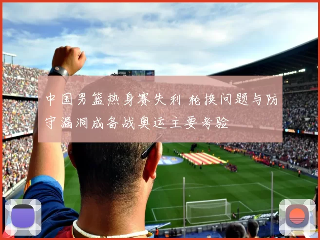 中国男篮热身赛失利 轮换问题与防守漏洞成备战奥运主要考验