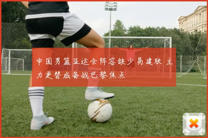 中国男篮亚运会阵容缺少易建联 主力更替成备战巴黎焦点