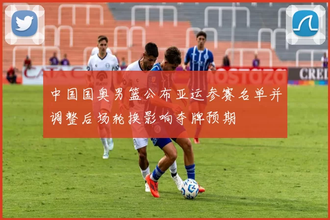 中国国奥男篮公布亚运参赛名单并调整后场轮换影响夺牌预期