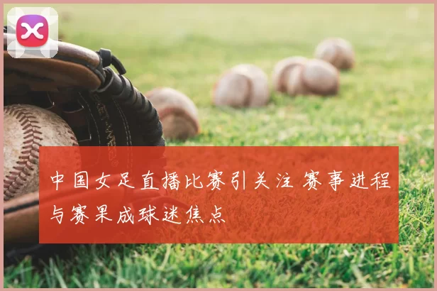 中国女足直播比赛引关注 赛事进程与赛果成球迷焦点