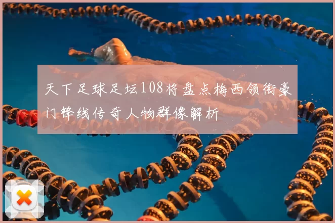 天下足球足坛108将盘点梅西领衔豪门锋线传奇人物群像解析