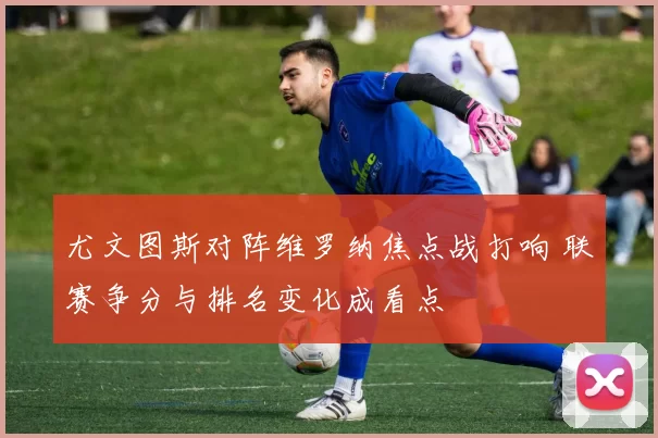 尤文图斯对阵维罗纳焦点战打响 联赛争分与排名变化成看点