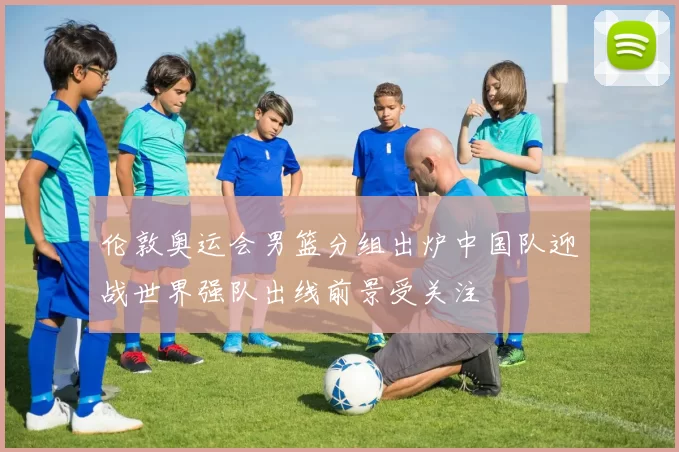 伦敦奥运会男篮分组出炉中国队迎战世界强队出线前景受关注
