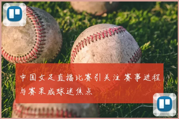 中国女足直播比赛引关注 赛事进程与赛果成球迷焦点