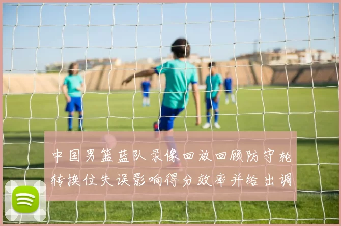 中国男篮蓝队录像回放回顾防守轮转换位失误影响得分效率并给出调整点