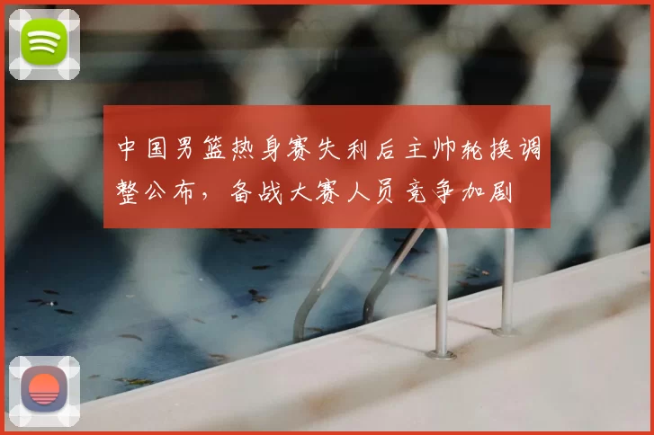 中国男篮热身赛失利后主帅轮换调整公布，备战大赛人员竞争加剧