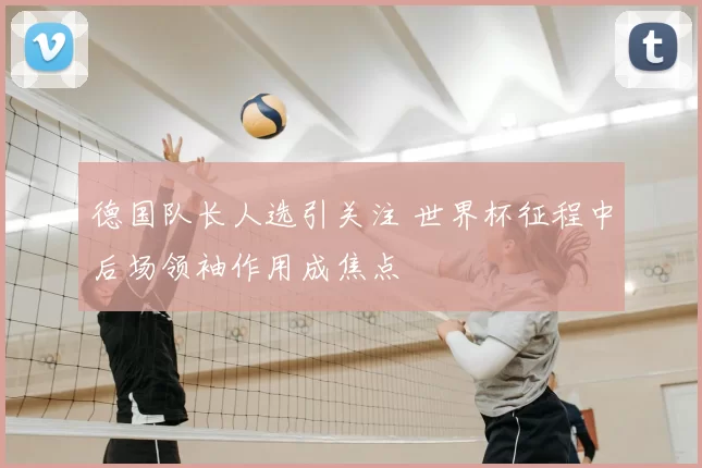 德国队长人选引关注 世界杯征程中后场领袖作用成焦点