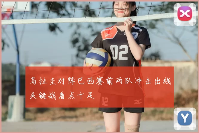乌拉圭对阵巴西赛前两队冲击出线关键战看点十足