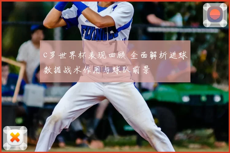 c罗世界杯表现回顾 全面解析进球数据战术作用与球队前景
