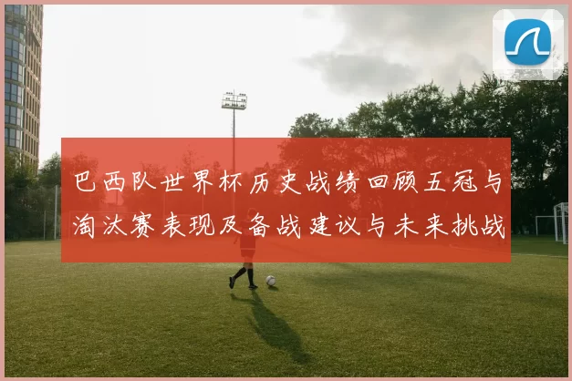 巴西队世界杯历史战绩回顾五冠与淘汰赛表现及备战建议与未来挑战