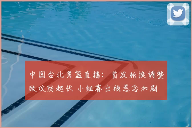 中国台北男篮直播：首发轮换调整致攻防起伏 小组赛出线悬念加剧