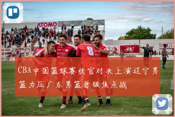 CBA中国篮球赛收官对决上演辽宁男篮力压广东男篮晋级焦点战