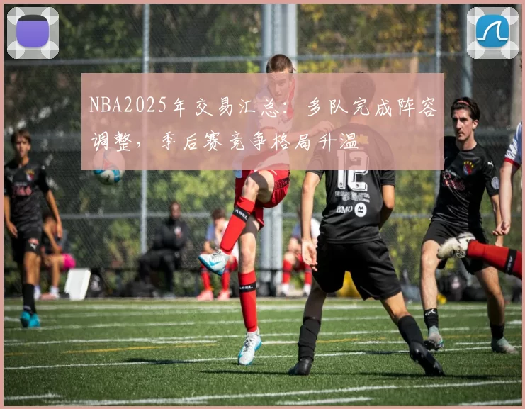 NBA2025年交易汇总:多队完成阵容调整,季后赛竞争格局升温