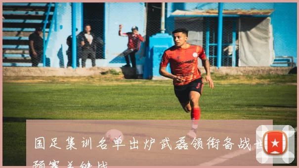 国足集训名单出炉武磊领衔备战世预赛关键战