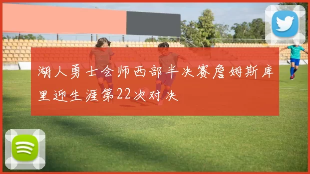湖人勇士会师西部半决赛詹姆斯库里迎生涯第22次对决