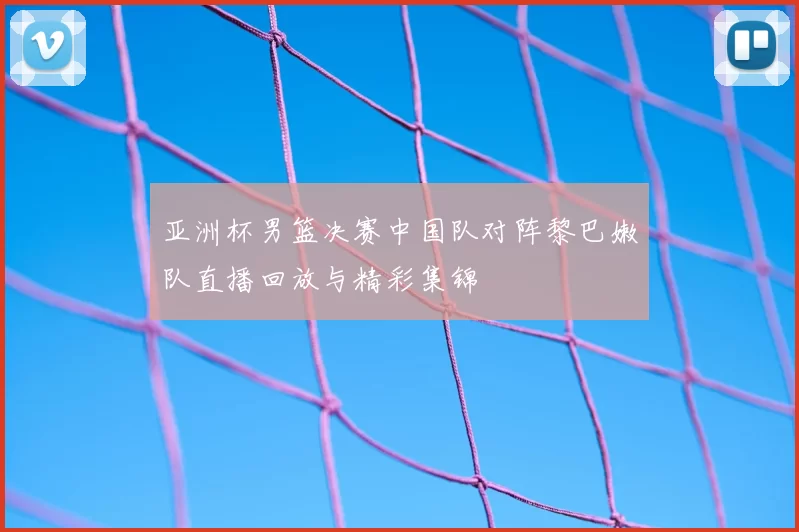 亚洲杯男篮决赛中国队对阵黎巴嫩队直播回放与精彩集锦