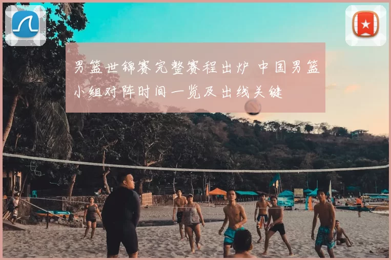 男篮世锦赛完整赛程出炉 中国男篮小组对阵时间一览及出线关键
