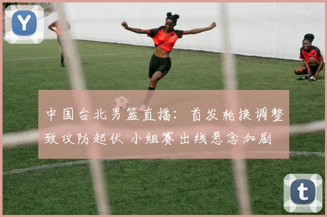 中国台北男篮直播：首发轮换调整致攻防起伏 小组赛出线悬念加剧