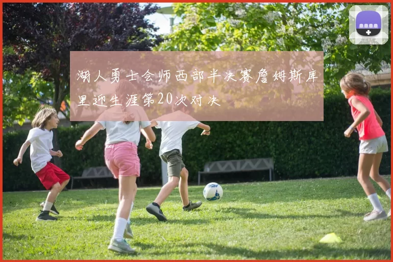 湖人勇士会师西部半决赛詹姆斯库里迎生涯第20次对决