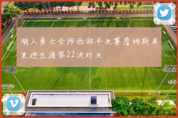 湖人勇士会师西部半决赛詹姆斯库里迎生涯第22次对决