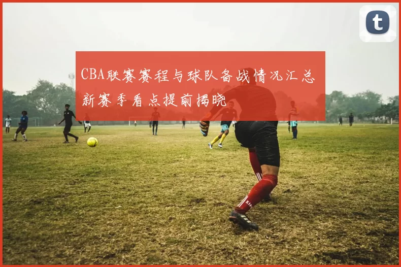 CBA联赛赛程与球队备战情况汇总 新赛季看点提前揭晓