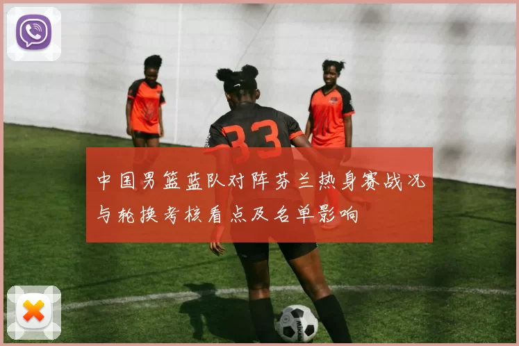 中国男篮蓝队对阵芬兰热身赛战况与轮换考核看点及名单影响