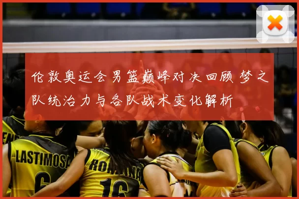 伦敦奥运会男篮巅峰对决回顾 梦之队统治力与各队战术变化解析