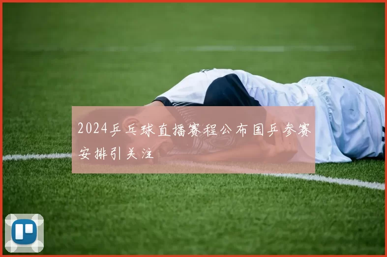 2024乒乓球直播赛程公布国乒参赛安排引关注