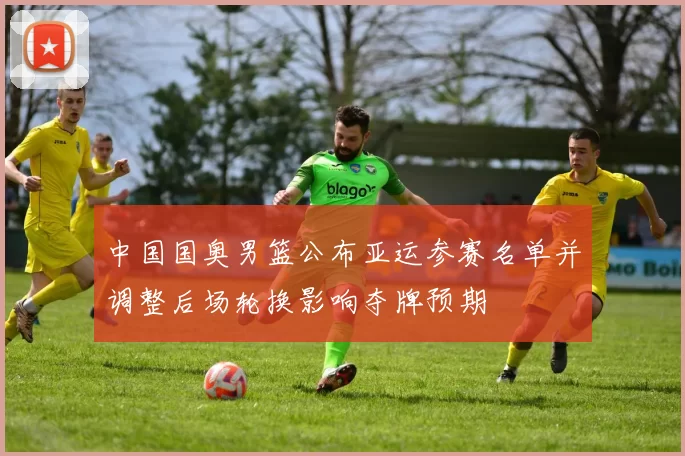 中国国奥男篮公布亚运参赛名单并调整后场轮换影响夺牌预期