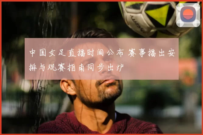 中国女足直播时间公布 赛事播出安排与观赛指南同步出炉