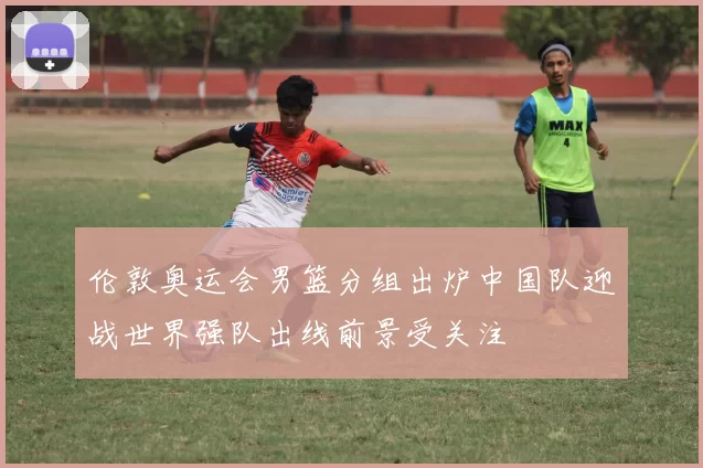 伦敦奥运会男篮分组出炉中国队迎战世界强队出线前景受关注