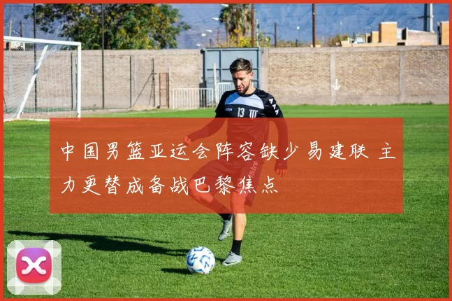 中国男篮亚运会阵容缺少易建联 主力更替成备战巴黎焦点