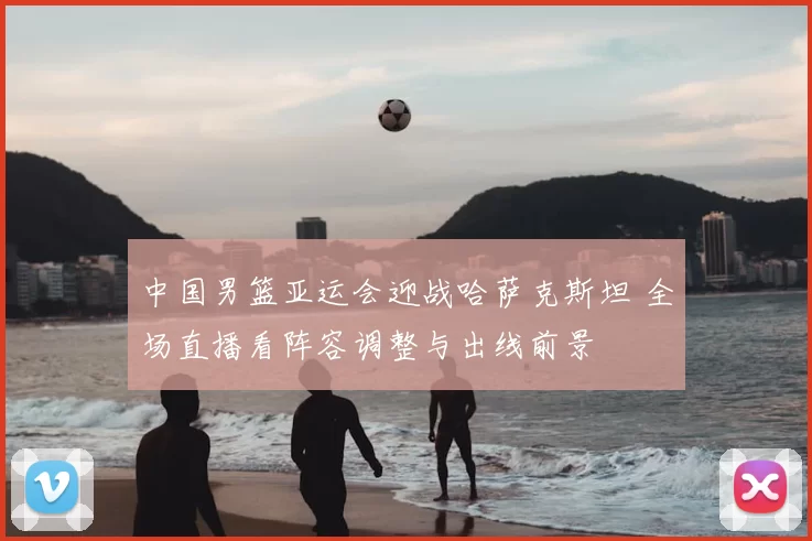 中国男篮亚运会迎战哈萨克斯坦 全场直播看阵容调整与出线前景
