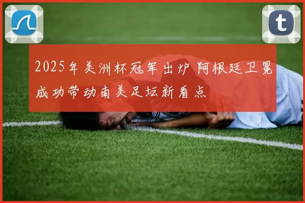 2025年美洲杯冠军出炉 阿根廷卫冕成功带动南美足坛新看点