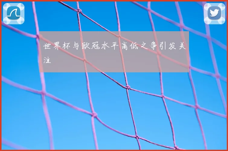 世界杯与欧冠水平高低之争引发关注